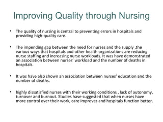 Improving Quality through Nursing
• The quality of nursing is central to preventing errors in hospitals and
providing high-quality care.
• The impending gap between the need for nurses and the supply ,the
various ways that hospitals and other health organizations are reducing
nurse staffing and increasing nurse workloads. It was have demonstrated
an association between nurses’ workload and the number of deaths in
hospitals.
• It was have also shown an association between nurses’ education and the
number of deaths.
• highly dissatisfied nurses with their working conditions , lack of autonomy,
turnover and burnout. Studies have suggested that when nurses have
more control over their work, care improves and hospitals function better.
 