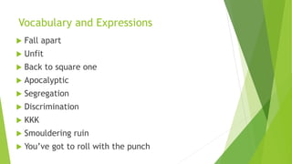 Vocabulary and Expressions
 Fall apart
 Unfit
 Back to square one
 Apocalyptic
 Segregation
 Discrimination
 KKK
 Smouldering ruin
 You’ve got to roll with the punch
 