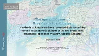 The ups and downs of
           Presidential candidates.
Hundreds of Americans have recorded their second-by-
 second reactions to highlights of the two Presidential
  candidates’ speeches with Roy Morgan’s Reactor.

                                September 2012



                    Please direct any queries to portia.morgan@roymorgan.com
             Roy Morgan Research – HEAD OFFICE: 328 Wall Street, Princeton NJ 08540
                                   Telephone: +1 (908) 938 3783
                                      © Roy Morgan Research
 