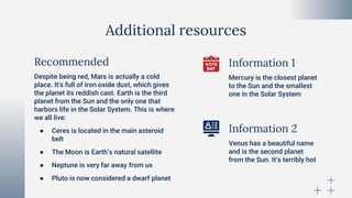 Additional resources
Despite being red, Mars is actually a cold
place. It's full of iron oxide dust, which gives
the planet its reddish cast. Earth is the third
planet from the Sun and the only one that
harbors life in the Solar System. This is where
we all live:
● Ceres is located in the main asteroid
belt
● The Moon is Earth’s natural satellite
● Neptune is very far away from us
● Pluto is now considered a dwarf planet
Mercury is the closest planet
to the Sun and the smallest
one in the Solar System
Venus has a beautiful name
and is the second planet
from the Sun. It’s terribly hot
Recommended Information 1
Information 2
 