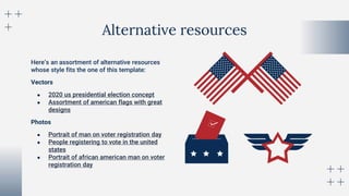 Alternative resources
Here’s an assortment of alternative resources
whose style fits the one of this template:
Vectors
● 2020 us presidential election concept
● Assortment of american flags with great
designs
Photos
● Portrait of man on voter registration day
● People registering to vote in the united
states
● Portrait of african american man on voter
registration day
 