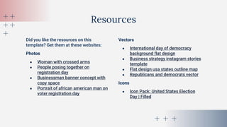 Did you like the resources on this
template? Get them at these websites:
Photos
● Woman with crossed arms
● People posing together on
registration day
● Businessman banner concept with
copy space
● Portrait of african american man on
voter registration day
Resources
Vectors
● International day of democracy
background flat design
● Business strategy instagram stories
template
● Flat design usa states outline map
● Republicans and democrats vector
Icons
● Icon Pack: United States Election
Day | Filled
 