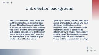 U.S. election background
Mercury is the closest planet to the Sun
and the smallest one in the entire Solar
System. This planet's name has nothing
to do with the liquid metal, since Mercury
was named after the Roman messenger
god. Despite being closer to the Sun than
Venus, its temperatures aren't as terribly
hot as that planet’s. Its surface is quite
similar to that of Earth’s Moon
Speaking of craters, many of them were
named after artists or authors who made
significant contributions to their
respective fields. Mercury takes a little
more than 58 days to complete its
rotation, so try to imagine how long days
must be there! The temperatures are so
extreme, albeit not as extreme as on
Venus, and the solar radiation is so high
 