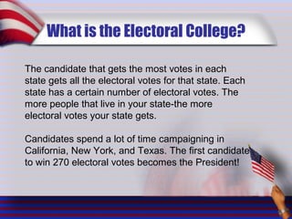 What is the Electoral College?
The candidate that gets the most votes in each
state gets all the electoral votes for that state. Each
state has a certain number of electoral votes. The
more people that live in your state-the more
electoral votes your state gets.
Candidates spend a lot of time campaigning in
California, New York, and Texas. The first candidate
to win 270 electoral votes becomes the President!
 