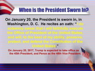 When is the President Sworn In?
On January 20, the President is sworn in, in
Washington, D. C. He recites an oath: “I do
solemnly swear that I will faithfully execute
the Office of President of the United States,
and will, to the best of my ability, preserve,
protect, and defend the Constitution of the
United States.”
On January 20, 2017, Trump is expected to take office as
the 45th President, and Pence as the 48th Vice President.
 