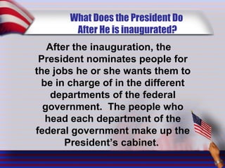 What Does the President Do
After He is inaugurated?
After the inauguration, the
President nominates people for
the jobs he or she wants them to
be in charge of in the different
departments of the federal
government. The people who
head each department of the
federal government make up the
President’s cabinet.
 