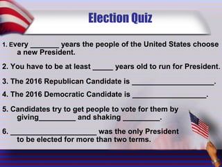 Election Quiz
1. Every _______ years the people of the United States choose
a new President.
2. You have to be at least _____ years old to run for President.
3. The 2016 Republican Candidate is ____________________.
4. The 2016 Democratic Candidate is __________________.
5. Candidates try to get people to vote for them by
giving_________ and shaking _________.
6. _____________________ was the only President
to be elected for more than two terms.
 