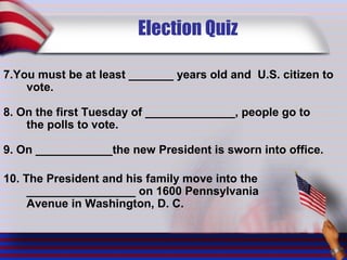 Election Quiz
7.You must be at least _______ years old and U.S. citizen to
vote.
8. On the first Tuesday of ______________, people go to
the polls to vote.
9. On ____________the new President is sworn into office.
10. The President and his family move into the
_________________ on 1600 Pennsylvania
Avenue in Washington, D. C.
 