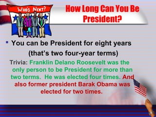 How Long Can You Be
President?
 You can be President for eight years
(that’s two four-year terms)
Trivia: Franklin Delano Roosevelt was the
only person to be President for more than
two terms. He was elected four times. And
also former president Barak Obama was
elected for two times.
 