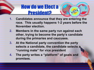 How do we Elect a
President?
1. Candidates announce that they are entering the
race. This usually happens 1-2 years before the
November election.
2. Members in the same party run against each
other, trying to become the party’s candidate
during the primaries and caucuses.
3. At the National party convention the party
selects a candidate, the candidate selects a
“running mate” for vice president
4. The party writes a “platform” of goals and
promises.
 