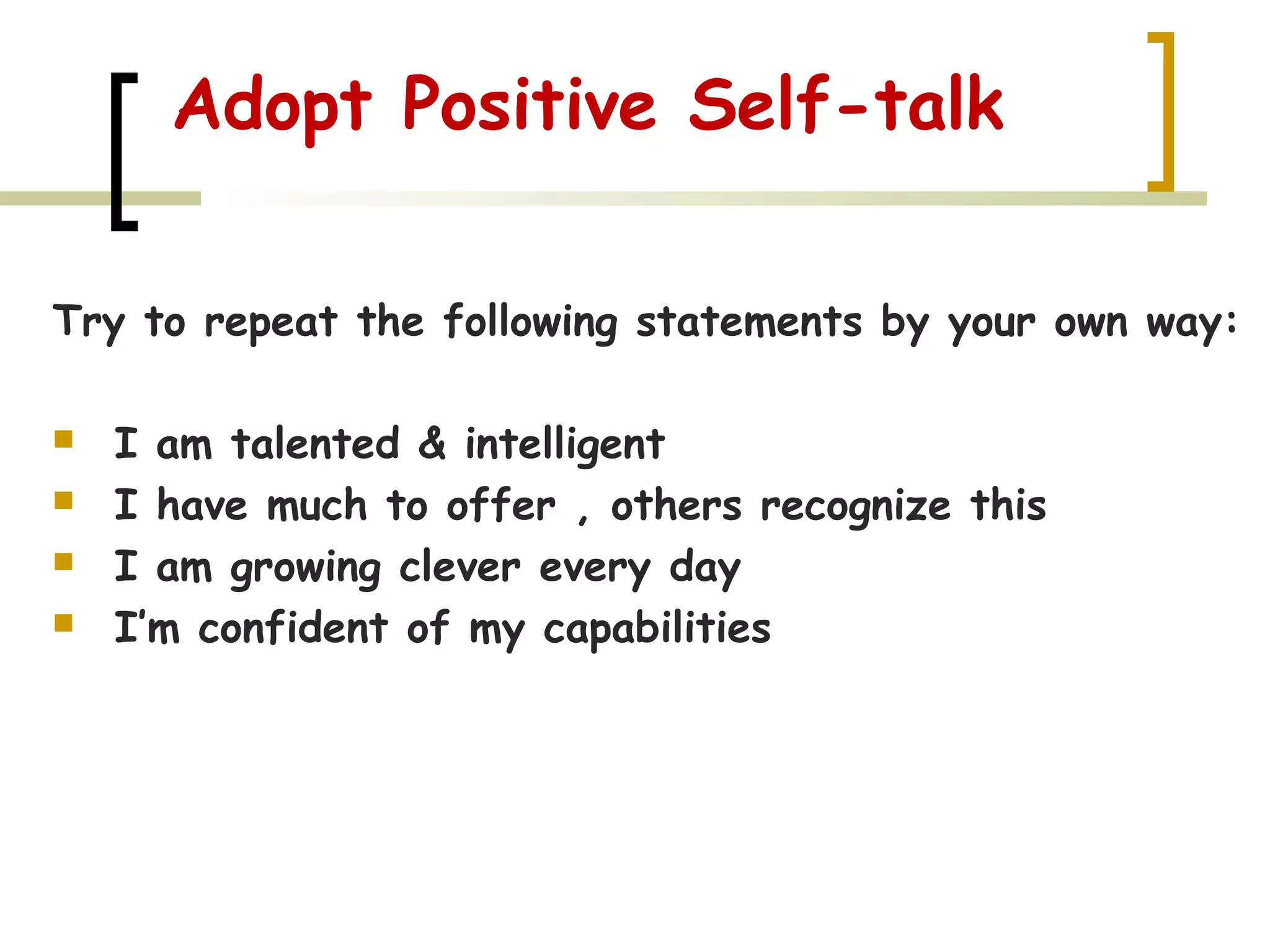 Adopt Positive Self-talk
Try to repeat the following statements by your own way:
 I am talented & intelligent
 I have much to offer , others recognize this
 I am growing clever every day
 I’m confident of my capabilities
 