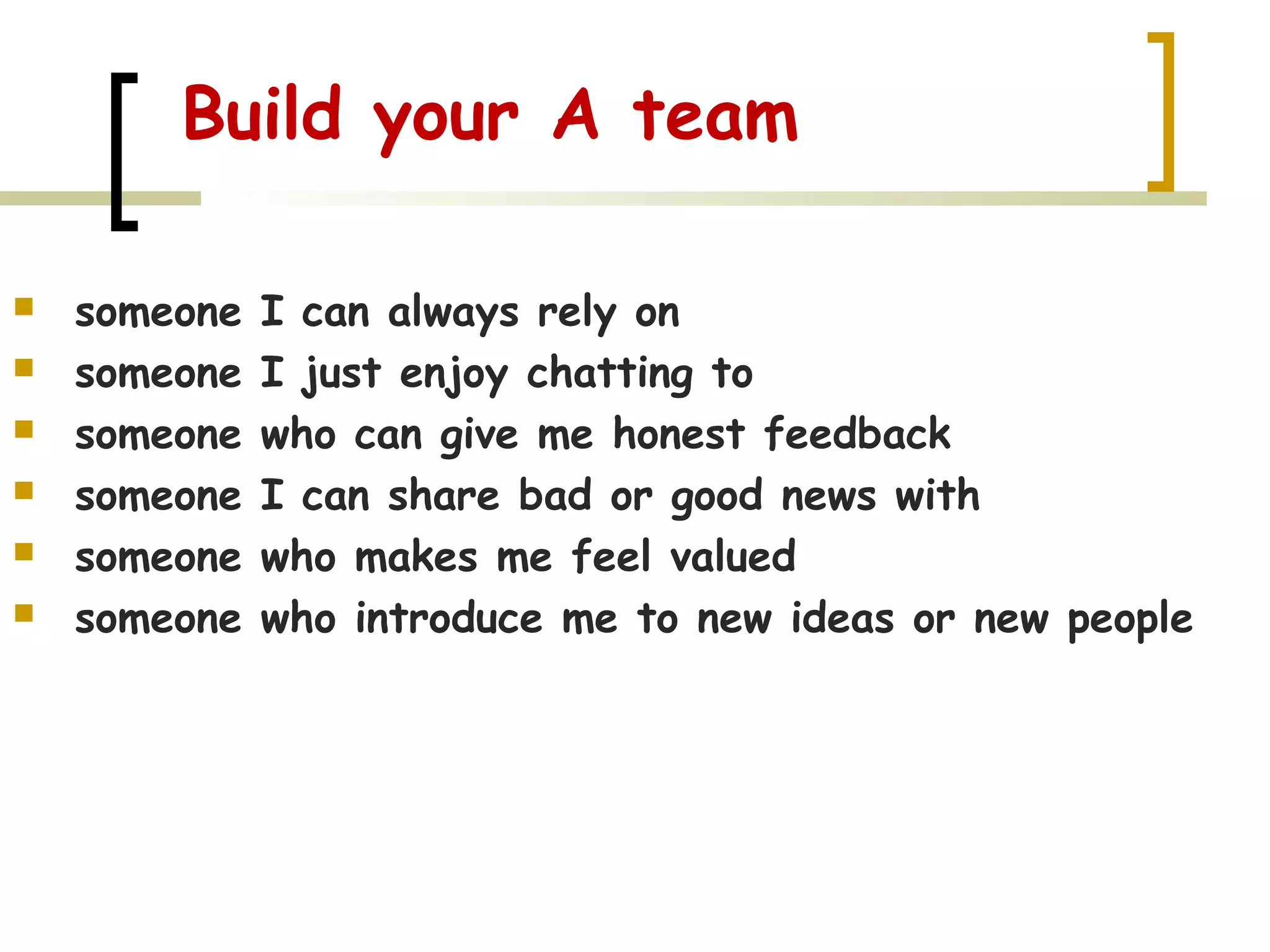 Build your A team
 someone I can always rely on
 someone I just enjoy chatting to
 someone who can give me honest feedback
 someone I can share bad or good news with
 someone who makes me feel valued
 someone who introduce me to new ideas or new people
 