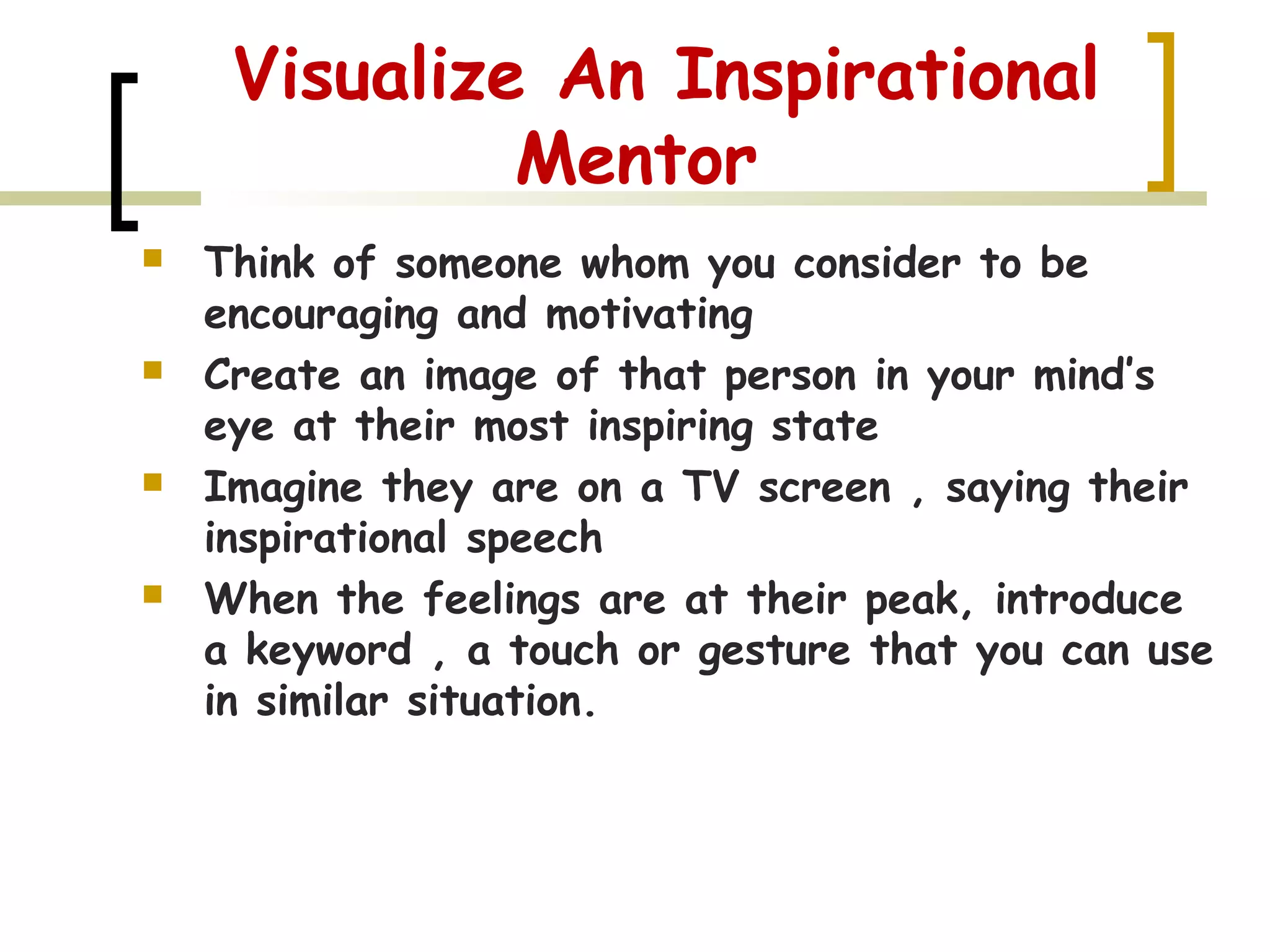 Visualize An Inspirational
Mentor
 Think of someone whom you consider to be
encouraging and motivating
 Create an image of that person in your mind’s
eye at their most inspiring state
 Imagine they are on a TV screen , saying their
inspirational speech
 When the feelings are at their peak, introduce
a keyword , a touch or gesture that you can use
in similar situation.
 