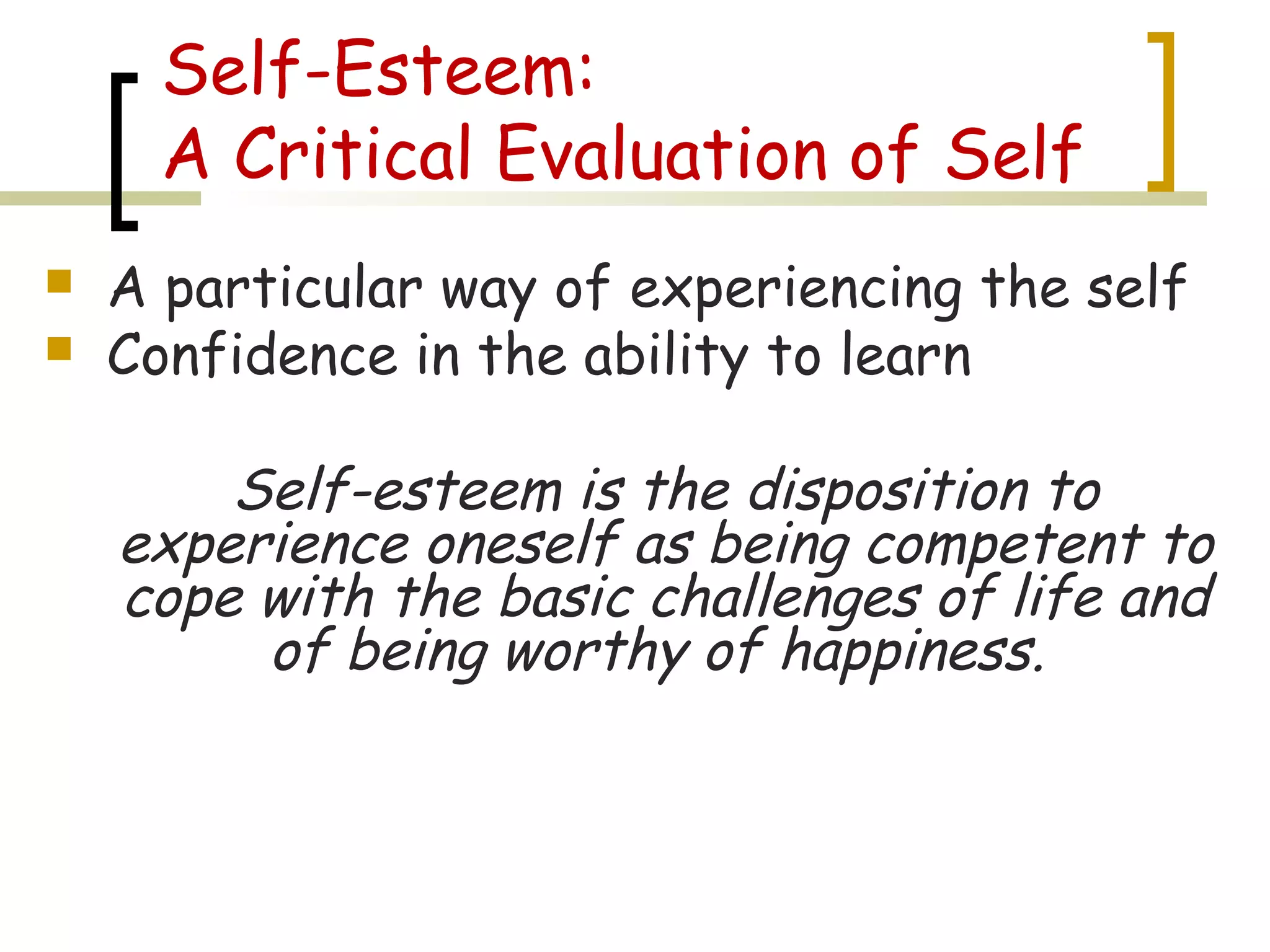 Self-Esteem:
A Critical Evaluation of Self
 A particular way of experiencing the self
 Confidence in the ability to learn
Self-esteem is the disposition to
experience oneself as being competent to
cope with the basic challenges of life and
of being worthy of happiness.
 