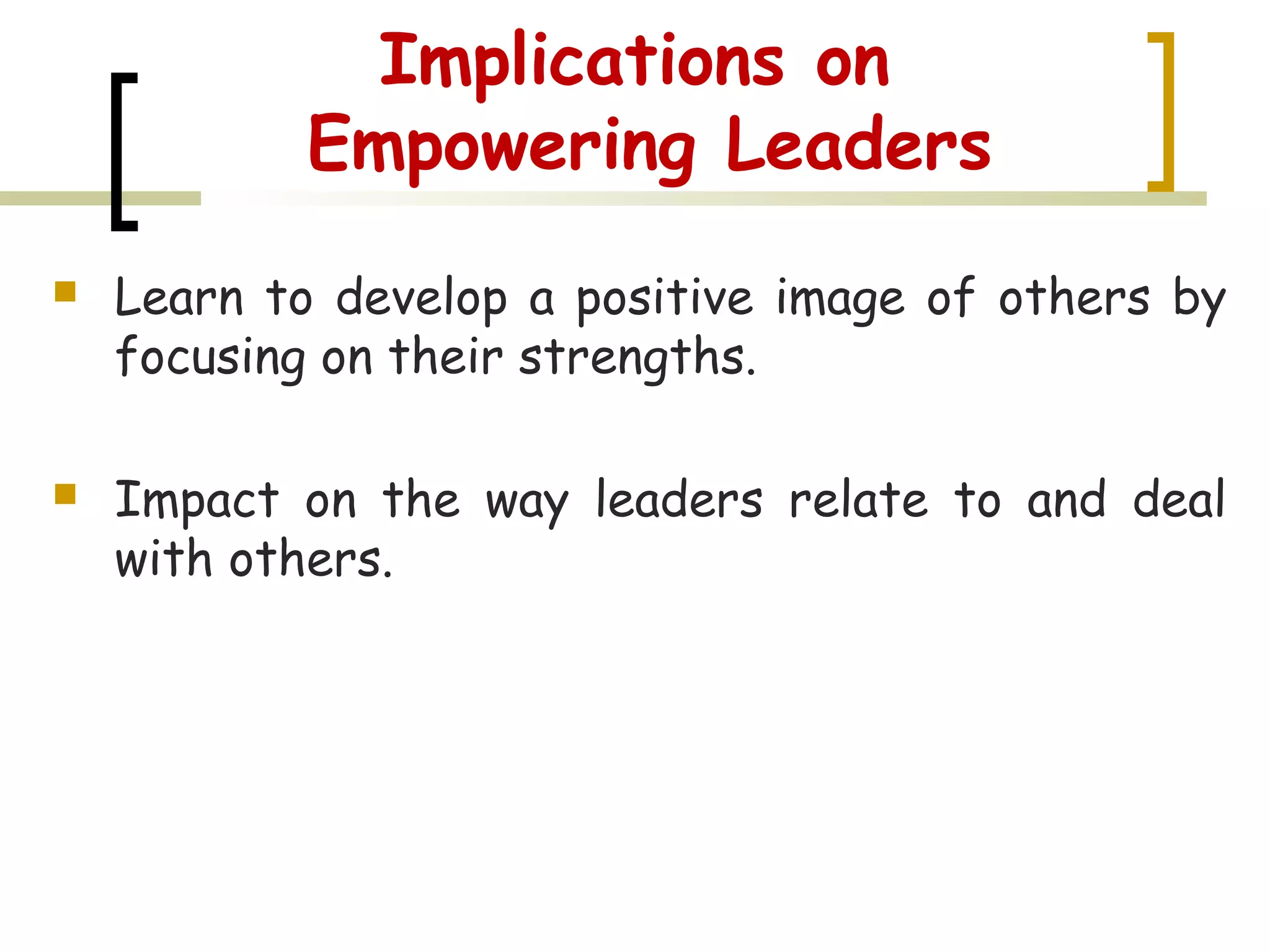 Implications on
Empowering Leaders
 Learn to develop a positive image of others by
focusing on their strengths.
 Impact on the way leaders relate to and deal
with others.
 