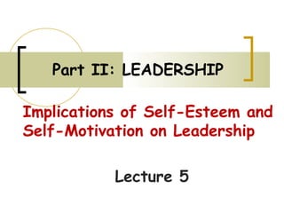 Part II: LEADERSHIP
Implications of Self-Esteem and
Self-Motivation on Leadership
Lecture 5
 