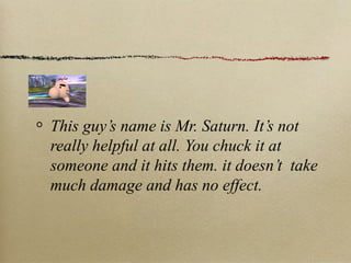 This guy’s name is Mr. Saturn. It’s not
really helpful at all. You chuck it at
someone and it hits them. it doesn’t take
much damage and has no effect.
 