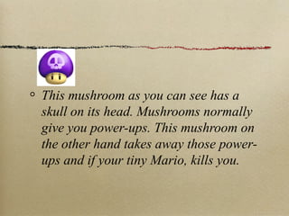 This mushroom as you can see has a
skull on its head. Mushrooms normally
give you power-ups. This mushroom on
the other hand takes away those power-
ups and if your tiny Mario, kills you.
 