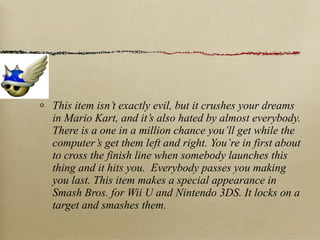 This item isn’t exactly evil, but it crushes your dreams
in Mario Kart, and it’s also hated by almost everybody.
There is a one in a million chance you’ll get while the
computer’s get them left and right. You’re in first about
to cross the finish line when somebody launches this
thing and it hits you. Everybody passes you making
you last. This item makes a special appearance in
Smash Bros. for Wii U and Nintendo 3DS. It locks on a
target and smashes them.
 