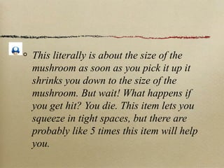 This literally is about the size of the
mushroom as soon as you pick it up it
shrinks you down to the size of the
mushroom. But wait! What happens if
you get hit? You die. This item lets you
squeeze in tight spaces, but there are
probably like 5 times this item will help
you.
 