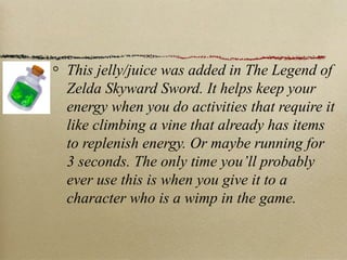 This jelly/juice was added in The Legend of
Zelda Skyward Sword. It helps keep your
energy when you do activities that require it
like climbing a vine that already has items
to replenish energy. Or maybe running for
3 seconds. The only time you’ll probably
ever use this is when you give it to a
character who is a wimp in the game.
 