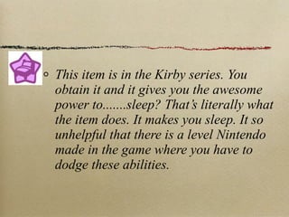 This item is in the Kirby series. You
obtain it and it gives you the awesome
power to.......sleep? That’s literally what
the item does. It makes you sleep. It so
unhelpful that there is a level Nintendo
made in the game where you have to
dodge these abilities.
 
