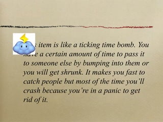 This item is like a ticking time bomb. You
have a certain amount of time to pass it
to someone else by bumping into them or
you will get shrunk. It makes you fast to
catch people but most of the time you’ll
crash because you’re in a panic to get
rid of it.
 