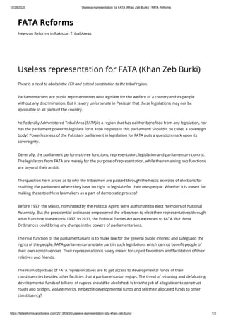 10/29/2020 Useless representation for FATA (Khan Zeb Burki) | FATA Reforms
https://fatareforms.wordpress.com/2013/09/26/useless-representation-fata-khan-zeb-burki/ 1/3
FATA Reforms
News on Reforms in Pakistan Tribal Areas
Useless representation for FATA (Khan Zeb Burki)
There is a need to abolish the FCR and extend constitution to the tribal region. 
Parliamentarians are public representatives who legislate for the welfare of a country and its people
without any discrimination. But it is very unfortunate in Pakistan that these legislations may not be
applicable to all parts of the country.
he Federally Administered Tribal Area (FATA) is a region that has neither bene ted from any legislation, nor
has the parliament power to legislate for it. How helpless is this parliament! Should it be called a sovereign
body? Powerlessness of the Pakistani parliament in legislation for FATA puts a question mark upon its
sovereignty.
Generally, the parliament performs three functions; representation, legislation and parliamentary control.
The legislators from FATA are merely for the purpose of representation, while the remaining two functions
are beyond their ambit.
The question here arises as to why the tribesmen are passed through the hectic exercise of elections for
reaching the parliament where they have no right to legislate for their own people. Whether it is meant for
making these toothless lawmakers as a part of democratic process?
Before 1997, the Maliks, nominated by the Political Agent, were authorized to elect members of National
Assembly. But the presidential ordinance empowered the tribesmen to elect their representatives through
adult franchise in elections-1997. In 2011, the Political Parties Act was extended to FATA. But these
Ordinances could bring any change in the powers of parliamentarians.
The real function of the parliamentarians is to make law for the general public interest and safeguard the
rights of the people. FATA parliamentarians take part in such legislations which cannot bene t people of
their own constituencies. Their representation is solely meant for unjust favoritism and facilitation of their
relatives and friends.
The main objectives of FATA representatives are to get access to developmental funds of their
constituencies besides other facilities that a parliamentarian enjoys. The trend of misusing and defalcating
developmental funds of billions of rupees should be abolished. Is this the job of a legislator to construct
roads and bridges, violate merits, embezzle developmental funds and sell their allocated funds to other
constituency?
 