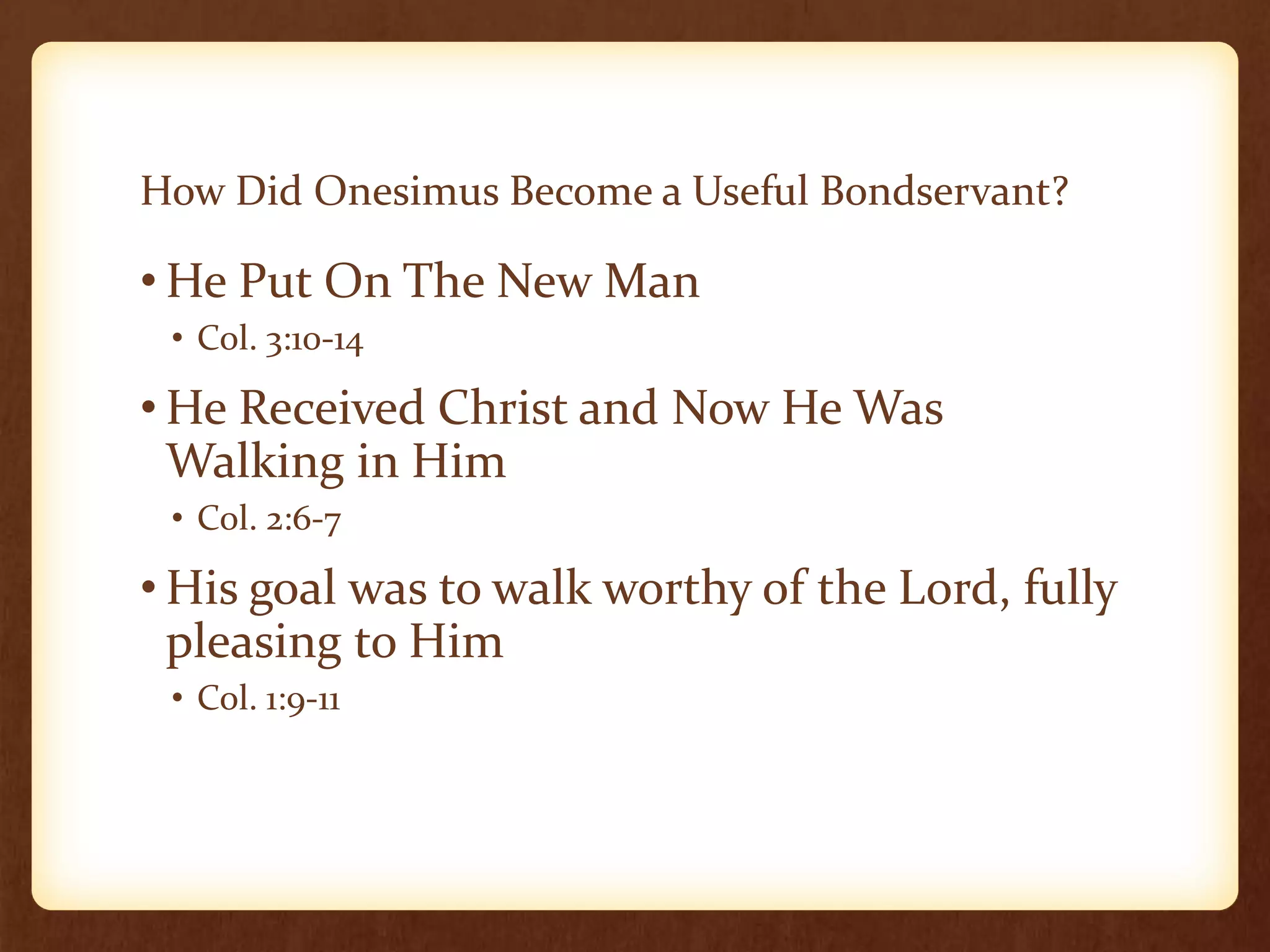 How Did Onesimus Become a Useful Bondservant?
• He Put On The New Man
• Col. 3:10-14
• He Received Christ and Now He Was
Walking in Him
• Col. 2:6-7
• His goal was to walk worthy of the Lord, fully
pleasing to Him
• Col. 1:9-11
 