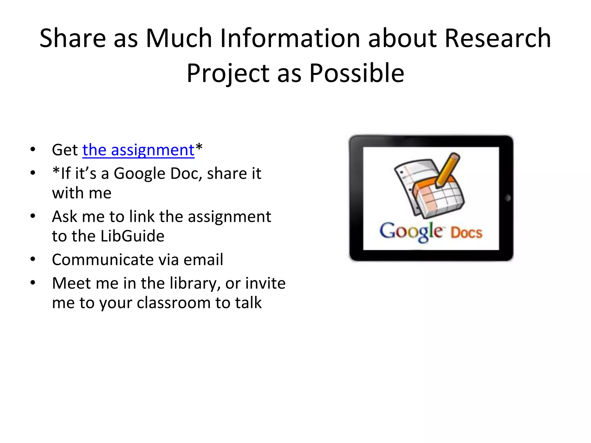 Share as Much Information about Research 
Project as Possible 
• Get the assignment* 
• *If it’s a Google Doc, share it 
with me 
• Ask me to link the assignment 
to the LibGuide 
• Communicate via email 
• Meet me in the library, or invite 
me to your classroom to talk 
 