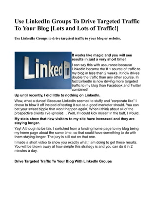 Use LinkedIn Groups To Drive Targeted Traffic
To Your Blog [Lots and Lots of Traffic!]
Use LinkedIn Groups to drive targeted traffic to your blog or website.



                                      It works like magic and you will see
                                      results in just a very short time!
                                      I can say this with assurance because
                                      LinkedIn became the # 1 source of traffic to
                                      my blog in less than 2 weeks. It now drives
                                      double the traffic than any other source. In
                                      fact LinkedIn is now driving more targeted
                                      traffic to my blog than Facebook and Twitter
                                      combined!
Up until recently, I did little to nothing on LinkedIn.
Wow, what a dunce! Because LinkedIn seemed to stuffy and “corporate like” I
chose to blow it off instead of testing it out as a good marketer should. You can
bet your sweet bippie that won’t happen again. When I think about all of the
prospective clients I’ve ignored… Well, if I could kick myself in the butt, I would.
My stats show that new visitors to my site have increased and they are
staying longer.
Yay! Although to be fair, I switched from a landing home page to my blog being
my home page about the same time, so that could have something to do with
them staying longer. The jury is still out on that one.
I made a short video to show you exactly what I am doing to get these results.
You will be blown away at how simple this strategy is and you can do it in 2
minutes a day.

Drive Targeted Traffic To Your Blog With LinkedIn Groups
 
