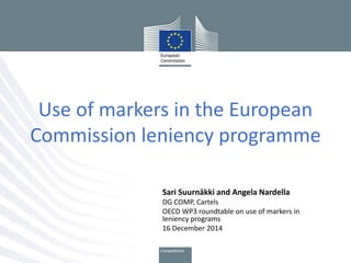 Use of markers in the European
Commission leniency programme
Sari Suurnäkki and Angela Nardella
DG COMP, Cartels
OECD WP3 roundtable on use of markers in
leniency programs
16 December 2014
 