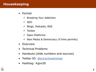 Housekeeping

       • Format
           Breaking Your Addiction
           SEO
           Blogs, Podcasts, RSS
           Twitter
           Open Platforms
           New Media & Democracy (if time permits)
       • Overview
       • Technical Problems
       • Handouts (slide numbers and sources)
       • Twitter ID: @ericschwartzman
       • Hashtag: #gov20

                                                      2
 