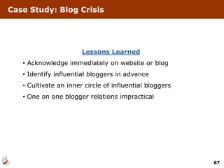 Case Study: Blog Crisis




                       Lessons Learned
   • Acknowledge immediately on website or blog
   • Identify influential bloggers in advance
   • Cultivate an inner circle of influential bloggers
   • One on one blogger relations impractical




                                                         67
 