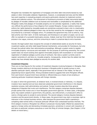 Mongolian law mandates the registration of mortgages and other debt instruments backed by real
estate or other immovable collateral. Registration, however, is complicated and slow and the GEACD
has scant expertise in evaluating property and seems particularly reluctant to implement eviction
notices and collection actions. The enforcement of foreclosure provisions of debt instruments backed
by pledges of movable collateral such as licenses and receivables is complicated by the additional
Mongolian reality that pledges of moveable property are not centrally registered, a reality that makes
very difficult the performance of due diligence from outside Mongolia. Foreign creditors looking to
enforce lien rights backed by moveable assets are sometimes surprised to learn only in a bankruptcy
proceeding that collateral pledged to them may not be fully owned by the mortgagee or may be also
encumbered by a domestic mortgage which, if it predates the agreement they wish to enforce, may
take priority over their claim. In brief, bankruptcy and foreclosure is an option on paper, but we can
offer no example of a successful bankruptcy process. Indeed, local law firms hold that the bankruptcy
process is too vague, onerous, and time consuming to make it a practical step to end a business.
Overall, the legal system does recognize the concept of collateralized assets as security for loans,
investment capital, and other debt-based financial mechanisms; and provides for foreclosure, but only
through the judicial rather than administrative proceedings. Although a system exists to register
immovable property—structures and real estate—for the purpose of confirming ownership, the current
system does not record existing liens against immovable property with inconsistent or non-existent
registration of collateral pledges a prime area of confusion. Nor does a system currently exist to
register ownership of, and liens on, movable property. Consequently, lenders face the added risk that
assets may have already been pledged as security for another debt.
Investment Disputes
There are no hard figures for the number of investment disputes involving foreigners in Mongolia. Most
foreign investors desiring to do long-term business in Mongolia prefer to quietly pursue or even
abandon particular claims, especially if the government has an interest in the matter, for fear of
jeopardizing future opportunities. Strong anecdotal evidence suggests that some Mongolian officials
from each branch of government have solicited or offered bribes as a means of pre-empting or
resolving particular investment disputes with foreign interests.
In cases in which the government, at whatever level, is involved directly or indirectly, in a dispute,
investors have reported and we have observed substantial government interference in the dispute
resolution process, both administrative and judicial. Foreign investors describe three general
categories of disputes that invite such interference. The first category comprises disputes between
private parties that involve one or more Mongolian government agencies. In these cases, a Mongolian
party may exploit contacts in government, the judiciary, law enforcement, or prosecutor’s office to
coerce a foreign party to accede to some demand. The second category involves disputes between
investors and the government directly. In these cases, the government may claim a sovereign right to
intervene in the involved business venture, often because the government itself is operating a
competing state-owned entity or because particular officials have undisclosed business interests. The
third category involves a Mongolian tax official or prosecutor levying highly inflated tax assessments
against a foreign entity and demanding immediate payment, sometimes in concert with imposition of
exit bans on particular company executives or even the filing of criminal charges. (See Chapter 1.9 for
details on travel bans.)
 