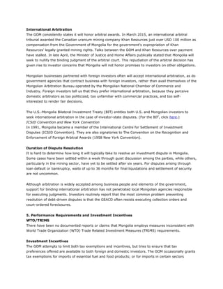 International Arbitration
The GOM consistently states it will honor arbitral awards. In March 2015, an international arbitral
tribunal awarded the Canadian uranium mining company Khan Resources just over USD 100 million as
compensation from the Government of Mongolia for the government’s expropriation of Khan
Resources’ legally granted mining rights. Talks between the GOM and Khan Resources over payment
have stalled. In late April, the Minister of Justice and Home Affairs publically stated that Mongolia will
seek to nullify the binding judgment of the arbitral court. This repudiation of the arbitral decision has
given rise to investor concerns that Mongolia will not honor promises to investors on other obligations.
Mongolian businesses partnered with foreign investors often will accept international arbitration, as do
government agencies that contract business with foreign investors, rather than avail themselves of the
Mongolian Arbitration Bureau operated by the Mongolian National Chamber of Commerce and
Industry. Foreign investors tell us that they prefer international arbitration, because they perceive
domestic arbitrators as too politicized, too unfamiliar with commercial practices, and too self-
interested to render fair decisions.
The U.S.-Mongolia Bilateral Investment Treaty (BIT) entitles both U.S. and Mongolian investors to
seek international arbitration in the case of investor-state disputes. (For the BIT, click here.)
ICSID Convention and New York Convention
In 1991, Mongolia became a member of the International Centre for Settlement of Investment
Disputes (ICSID Convention). They are also signatories to The Convention on the Recognition and
Enforcement of Foreign Arbitral Awards (1958 New York Convention).
Duration of Dispute Resolution
It is hard to determine how long it will typically take to resolve an investment dispute in Mongolia.
Some cases have been settled within a week through quiet discussion among the parties, while others,
particularly in the mining sector, have yet to be settled after six years. For disputes arising through
loan default or bankruptcy, waits of up to 36 months for final liquidations and settlement of security
are not uncommon.
Although arbitration is widely accepted among business people and elements of the government,
support for binding international arbitration has not penetrated local Mongolian agencies responsible
for executing judgments. Investors routinely report that the most common problem preventing
resolution of debt-driven disputes is that the GEACD often resists executing collection orders and
court-ordered foreclosures.
5. Performance Requirements and Investment Incentives
WTO/TRIMS
There have been no documented reports or claims that Mongolia employs measures inconsistent with
World Trade Organization (WTO) Trade Related Investment Measures (TRIMS) requirements.
Investment Incentives
The GOM attempts to limit both tax exemptions and incentives, but tries to ensure that tax
preferences offered are available to both foreign and domestic investors. The GOM occasionally grants
tax exemptions for imports of essential fuel and food products; or for imports in certain sectors
 
