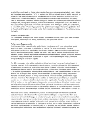targeted for growth, such as the agriculture sector. Such exemptions can apply to both import duties
and Mongolia’s value-added tax (VAT). In addition, the GOM occasionally extends a 10% tax credit on
a case-by-case basis to investments in such key sectors as mining, agriculture, and infrastructure.
Under the 2013 Investment Law (IL), foreign-invested companies properly registered and paying
taxes in Mongolia are considered domestic-Mongolian entities, thus qualifying for investment incentive
packages that, among other incentives, include tax stabilization for a period of years. (For details on
the IL see Chapter 1.) In 2014, parliament authorized the Bank of Mongolia (BOM), the central bank,
to waive 7.5% of the 10% royalty payments that gold miners must pay when selling gold to the Bank
of Mongolia and Mongolian commercial banks; the transactions must be done in Mongolia’s currency,
the tugrik.
Research and Development
The Government of Mongolia has limited budgets for research activities, and is quite open to foreign
participation, especially in the mining, construction, and agricultural sectors.
Performance Requirements
Restrictions on hiring expatriate labor aside, foreign investors currently need not use local goods,
services, or equity; or engage in substitution of imports. The government applies the same
geographical restrictions to both foreign and domestic investors. Existing restrictions involve border
security, environmental concerns, or local use rights. There are no onerous or discriminatory visas,
residence, or work permits requirements imposed on American investors. Neither foreign nor domestic
businesses need purchase from local sources or export a certain percentage of output; or require
foreign exchange to cover their exports.
The GOM encourages value-added production and local sourcing of human and material inputs in
Mongolia, especially for firms engaged in natural resource extraction. Although the GOM has passed
no laws forcing local sourcing, government plans call for increased investment in businesses and
activities that keep the value of a resource in Mongolia. Consequently, companies should expect the
GOM to press aggressively for domestic value-added processing. The 2014 Amendments to the 2006
Minerals law of Mongolia have imposed new mandates for local sourcing on mining companies in
Mongolia. Specifically, holders of mining licenses should, whenever possible, preferentially supply
extracted minerals to Mongolian processing facilities at market prices; should procure goods and
services and hire subcontractors from business entities registered in Mongolia; and should ensure that
90 % of workers on site are Mongolian. However, the amendments do not define how “market prices”
are to be determined; and implementation of local processing, procurement, and labor requirements
may be impractical in many instances. Foreign suppliers registered as Mongolian domestic companies
under terms of the IL would satisfy the new local sourcing requirements. (See Chapter 1.3 on the IL.)
Pressure to source locally notwithstanding, foreign investors generally set their own export and
production targets without concern for government imposed targets or requirements. There is no
requirement to transfer technology. As a matter of law, the government generally imposes no offset
requirements for major procurements. Certain tenders and projects on strategic mineral deposits may
require agreeing to specific levels of local employment, procurement, or to fund certain facilities or
training opportunities as a condition of the tender or project; but as matter of course such conditions
are not the normal approach of the government in its tendering and procurement policies. Investors,
not the Mongolian government, make arrangements regarding technology, intellectual property, and
 