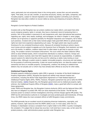 users, particularly but not exclusively those in the mining sector, access their use and ownership
rights. That aside, one can sell, transfer, or securitize structures, shares, use-rights, companies, and
movable property, subject to relevant legislation and related regulation controlling such activities.
Mongolian law does allow creditors to recover debts by seizing and disposing of property offered as
collateral.
Mongolia’s Current Regime to Protect Creditors
Investors tell us that Mongolian law can protect creditors but needs reform; and assert that while
courts recognize property rights in concept, they have a checkered record of protecting them in
practice. Part of the problem is ignorance of, and inexperience with, best international best practices
regarding use- rights, land, leases, buildings, and mortgages. As noted in Chapter 4, some judges,
whether out of ignorance or apparent partiality for Mongolian disputants over foreigners, fail to follow
such practices. Investors tell us that newly trained judges make good faith efforts to uphold property
rights but need more experience adjudicating such cases. The legal system also requires judicial
foreclosure for any contested foreclosure action. Because all contested foreclosure actions require
court review and are subject to appeals up to the Supreme Court of Mongolia, final resolution can take
up to 36 months. In addition, creditors report that it’s often easier to get than to execute a court
ruling. The problem remains inconsistent enforcement. The court orders the State Collection Office
(SCO) to seize forfeited assets, which it should then distributes to creditors. However, foreign and
domestic investors routinely claim that SCO regularly fails to execute its responsibilities. In addition,
nascent systems for determining title and liens and for collecting on debts make lending on local
collateral risky. Although a system exists to register immovable property—structures and real estate—
for the purpose of confirming ownership, it does not record existing liens; nor does the system record
ownership and liens on movable property. Consequently, creditors risk lending on collateral that
debtors may not actually own or which may have already been offered as security for other debts.
Intellectual Property Rights
Mongolia supports intellectual property rights (IPR) in general. A member of the World Intellectual
Property Organization (WIPO), Mongolia has signed and ratified most relevant treaties and
conventions, including the World Trade Organization Agreement on Trade Related Aspects of
Intellectual Property Rights (WTO, TRIPS). However, Mongolia’s parliament has yet to ratify the WIPO
Internet treaties. (WIPO) Despite this, the Mongolian government and its intellectual property rights
enforcer, the Intellectual Property Office of Mongolia (IPOM), make a good faith effort to comply with
these agreements.
Under TRIPS and Mongolian law, the Mongolian Customs Authority (MCA) and the National Police (NP)
also have an obligation to protect IPR. MCA can seize shipments at the border. The NP has the
exclusive power to conduct criminal investigations and bring criminal charges against IPR pirates. The
IPOM has the administrative authority to investigate and seize pirated goods administratively. Of these
three, the IPOM makes the most consistent efforts to fulfill Mongolia’s treaty commitments.
The IPOM generally has an excellent record of protecting American trademarks, copyrights, and
patents; however, tight resources limit the IPOM’s ability to act. In most cases, when the U.S.
Embassy in Ulaanbaatar conveys a complaint from a rights holder to the IPOM, it quickly investigates
the complaint. If it judges that an abuse has occurred, it will (and has in every case, so far) seize the
pirated products, under administrative powers granted under Mongolian law.
 