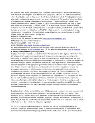 We note two areas where enforcement lags. Legitimate software products remain rare in Mongolia,
with the IPOM estimating that 95% of the market uses pirated software. The IPOM enforces the law
where it can but the scale of the problem dwarfs its capacity to deal with it. Pirated optical media are
also readily available and subject to spotty anti-piracy enforcement. The growth of online downloads
of pirated optical media by individuals and local Mongolian TV stations effectively eclipsed local
production and imports of fake CD’s, videos, or DVD’s. The IPOM acknowledges that most of these
local public and privately held TV stations, some 184 at latest count, regularly broadcast pirated
materials; however, the IPOM hesitates to move on these broadcasters, most of which are connected
to major government or political figures. The IPOM will act on specific complaints, but will rarely
initiate action. For additional information about treaty obligations and points of contact at local IP
offices, please see WIPO’s country profiles here.
Resources for Rights Holders
Contact at the U.S. Embassy in Ulaanbaatar:http://mongolia.usembassy.gov/
NAME: Economic and Commercial Section
TELEPHONE NUMBER: +976-7007-6001
EMAIL ADDRESS: Ulaanbaatar-Econ-Comm@state.gov
For additional resources on protecting IPR in Mongolia, reach out to the American Chamber of
Commerce in Mongolia at http://amcham.mn/. The U.S. Embassy also provides a list of attorneys.
8. Transparency of the Regulatory System
In 2011, Parliament passed the Law on Information Transparency and the Right to Information (LIT).
LIT sets out which government, legislative, and non-governmental organizations must provide
information to the public—both in terms of what information entities should disseminate and how
these respective organizations should respond to requests for information by citizens and legal entities
residing in Mongolia. The LIT requires that state policies, some legislative acts, and administrative
decisions be posted on the appropriate government websites in understandable language for no less
than 30 days for comment and review prior to enactment. Comments may be incorporated into
proposals if appropriate. In addition, government entities must post public hiring processes,
concessions, procurement, and budget and finance information. The LIT specifically exempts the
armed services, the border protection and internal troops, and intelligence organizations from its
provisions. Ongoing citizen complaints and petitions are not subject to the LIT’s provisions; nor does
the law apply to intellectual property information, proprietary business information, or personal
information. To implement the LIT, the Cabinet of Ministers requires ministries to post proposed
regulatory changes on ministerial websites for comment and review at least thirty (30) days before
approval. The Cabinet does not specify a standard process for collecting and acting upon public
comment and review.
In addition to the LIT, the Law on Making Laws (LML) requires (or requests in the case of parliament)
those drafting and submitting laws to parliament—termed lawmakers in the LML—subject their
legislative acts to comment and review. Specifically, the President and the ministries must submit
legislation for review and comment. Parliament may solicit comment and review but is not required to
do so. The LML does not specify who is to be consulted; how they are to be consulted; when or where;
and what is to be done with these critiques of legislation.
Such nods to transparency notwithstanding, investors find that the current process allows no
statutory, systematic, and transparent review of legislation and regulations by stakeholders. Most
ministerial initiatives still seem to go unpublished until the draft passes out of a given ministry to the
 
