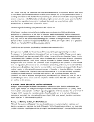 full Cabinet. Typically, the full Cabinet discusses and passes bills on to Parliament, without public input
or consultation. Parliament itself neither issues a formal calendar nor routinely announces or opens its
standing committees or full chamber hearings to the public. While Parliament at the beginning of each
session announces a list of bills to be considered during the session, this list is very general and often
amended. New legislation is commonly introduced, discussed, and passed without public
announcement or consideration, often rather hastily.
Informal Legislative and Regulatory Processes that Impede FDI
While foreign investors are most often invited by government agencies, NGOs, and industry
associations to consult on an ad hoc basis on proposed laws and regulations affecting investments,
they are strongly discouraged from taking any public role in such consultations. While this approach
may avoid some of the controversies attending public comment by foreign investors, it also makes
delivery of their advice less transparent and effectively unofficial, allowing the advice to be ignored by
officials and Mongolian NGO’s and industry associations.
United States and Mongolia Sign Bilateral Transparency Agreement in 2013
On September 24, 2013, the United States of America and Mongolia signed an Agreement on
Transparency in Matters Related to International Trade and Investment (TA). The agreement, signed
by United States Trade Representative (USTR) Michael Froman and former Mongolian Foreign Minister
Luvsanvandan Bold, marks an important step in developing and broadening the economic relationship
between Mongolia and the United States. The goal of the TA is to make it easier for American and
Mongolian firms to do business. The agreement covers transparency in the formation of trade-related
laws and regulations, the conduct of fair administrative proceedings, and measures to address bribery
and corruption. In addition, it provides for commercial laws and regulations to be published in English,
making it easier for international investors to operate in Mongolia. In December 2014 the Mongolian
parliament ratified the TA, thus sending an unambiguous signal to foreign and domestic businesses
that Mongolia seeks to restore confidence in the statutory and regulatory processes affecting
commerce and trade in Mongolia. Although ratified, the TA has not yet entered into force, but will do
so when Mongolia brings certain laws into compliance with the terms of the TA. USTR and the GOM
are working on this process.
9. Efficient Capital Markets and Portfolio Investment
Mongolia is developing the experience and expertise needed to sustain portfolio investments and
active capital markets. In 2013 parliament passed the Revised Securities Market Law (RSML), which
most investors believe creates a sufficient regulatory apparatus for these activities. The government of
Mongolia (GOM) imposes few restrictions on the flow of capital in any of its markets. Multilateral
institutions, particularly the International Monetary Fund (IMF), have typically found the regime too
loose, especially in the crucial banking sector.
Money and Banking System, Hostile Takeovers
Although the government has clear rules about capital reserve requirements, loan practices, and
banking management practices, the Bank of Mongolia (BOM), Mongolia’s central bank, has historically
resisted restraining credit flows and interfering with operations at Mongolia’s commercial banks, even
 