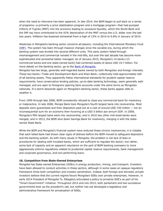 when the need to intervene has been apparent. In late 2014, the BOM began to pull back on a series
of programs—a primarily a price stabilization program and a mortgage program—that had pumped
trillions of Tugriks (MNT) into the economy leading to excessive liquidity, which the World Bank and
the IMF say have contributed to the 42% depreciation of the MNT versus the U.S. dollar over the last
two years. Inflation has lessened somewhat from a high of 13% in 2014 to 9.8% in January of 2015.
Weakness in Mongolia’s banking sector concerns all players, including the International Monetary Fund
(IMF). The system has been through massive changes since the socialist era, during which the
banking system was divided into several different units. This early system failed through
mismanagement and commercial naiveté in the mid-90s, but over the last decade has become more
sophisticated and somewhat better managed. As of January 2015, Mongolia’s 14 banks (13
commercial banks and one state-owned bank) had combined assets of about USD 10.7 billion. For
more details on the banking sector, go to the Bank of Mongolia.
Mongolia has two large, generally well-regarded banks owned by both Mongolian and foreign interests.
These two banks—Trade and Development Bank and Khan Bank—collectively hold approximately half
of all banking assets. They apparently follow international standards for prudent capital reserve
requirements, have conservative lending policies, up-to-date banking technology, seem generally well-
managed, and are open to foreigners opening bank accounts under the same terms as Mongolian
nationals. If a storm descends again on Mongolia’s banking sector, these banks appear able to
weather it.
From 1999 through late 2008, BOM consistently refused to close any commercial bank for insolvency
or malpractice. In late 2008, Mongol Bank took Mongolia’s fourth largest bank into receivership. Most
deposits were guaranteed and their depositors paid out at a cost of around USD 150 million -- not an
inconsequential sum for an economy then hovering at a USD 5 billion per annum GDP. In 2009,
Mongolia’s fifth largest bank went into receivership, and in 2010 two other mid-sized banks were
merged; and in 2013, the BOM shut down Savings Bank for insolvency, merging it with the state-
owned State Bank.
While the BOM and Mongolia’s financial system have endured these chronic insolvencies, it is notable
that each failed bank had shown clear signs of distress before the BOM moved to safeguard depositors
and the banking system. As with many issues in Mongolia, the problem is not lack of laws or
procedures for dealing with troubled banks, which are sufficient to regulate the sector; but rather,
some lack of capacity and an apparent reluctance on the part of BOM banking overseers to more
aggressively enforce regulations related to prudential capital reserve requirements, bank management
and corporate governance, and non-performing loans.
10. Competition from State-Owned Enterprises
Mongolia has State-owned Enterprises (SOEs) in energy production, mining, and transport. Investors
have been allowed to conduct activities in these sectors, although in some cases an opaque regulatory
framework limits both competition and investor penetration. Indeed, both foreign and domestic private
investors believe that the current regime favors Mongolian SOEs over private enterprises. However, in
early 2014 President of Mongolia Ts. Elbegdorj articulated a policy to privatize SOE’s as part of his
“Smart Government” initiative. Throughout 2014 and into 2015, both parliament and two successive
governments took up the president’s call, but neither has yet developed a legislative and
administrative framework for privatization of SOEs.
 