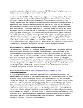finds itself owing public and private entities in excess of USD 700 million, with very little to show for
the debts incurred, according to investors familiar with ETT.
Investors worry that the GOM will divert future revenues gained from mining activities—for example
capital raised through initial public offerings from strategic mines—for unrelated expenses. Going
forward, the GOM will likely have to provide binding assurances that it can responsibly steward
company interests rather than seeing state-owned companies as transfer mechanisms for payments to
the Mongolian public. Observers are also concerned that the GOM may waive legal and regulatory
requirements for state-owned mining companies that it imposes on all others. These concerns seem
borne out by the GOM’s treatment of state-owned ETT. Generally, private mining firms take at least
two years to submit and receive approval for relevant environmental and operating permits for coal
mines in Mongolia. However, there is no indication that from EET’s inception in 2011 to the present
that the GOM has required ETT’s two operating mines to follow statutory or regulatory requirements
imposed on other operations. A review of timelines suggests that the normally lengthy and costly
approval processes cannot have been followed. This preferential treatment for this marquee SOE
creates the appearance that the GOM has one standard for its SOEs and another for foreign-invested
and private domestic invested companies; and also the appearance that SOEs receive substantial cost
advantages via a more lenient interpretation or outright waiver of the legal requirements.
OECD Guidelines on Corporate Governance of SOEs
The State Property Committee (SPC), under the office of the Prime Minister, controls most Mongolian
SOEs (excluding the Mongolian Stock Exchange, the Oyu Tolgoi and Tavan Tolgoi mines, certain
mining properties, uranium properties and railroads). All SOEs, whether under the SPC or another
entity generally report to the Prime Minister and Parliament. SOE's are technically required to submit
to the same international best practices on disclosure, accounting, and reporting as imposed on
private companies. When SOEs seek international investment and financing, they tend to follow these
rules. However, because international best practices are not institutionalized in, and are sometimes at
odds with, Mongolian law, many SOEs tend to follow existing Mongolian rules by default. At the same
time, foreign-invested firms follow the international rules, causing inconsistencies in corporate
governance, management, disclosure, and accounting.
Mongolian SOEs do not adhere to OECD Corporate Governance Guidelines for SOEs.
Sovereign Wealth Funds
In 2008, Parliament established the Human Development Fund (HDF), ostensibly Mongolia’s first
sovereign wealth fund; however, it does not currently function as a sovereign wealth fund. The stated
purpose of the law was to fulfill campaign promises to provide every citizen with cash payments in
excess of USD 1,000 so that the public could benefit from Mongolia's mineral wealth. The HDF is to be
funded from the profits, taxes, and royalties generated by the mining industry as a whole, including
large, medium and small scale projects. The HDF basically serves as an instrument to distribute
mining revenues to the citizens of Mongolia in the form of social benefits: Payments for pension and
health insurance premiums; mortgage support and other loan guarantees; and payments for health
and education services. The GOM has no plans to use the HDF as a conduit for Mongolian investments
abroad or for FDI into Mongolia. In that sense, we find no conflict between the HDF and private sector
investment. In 2014, Parliament discussed and Ministry of Finance officials publicly stated that they
are drafting a new law to create a sovereign wealth fund. As of April 2015, no such draft law had
appeared on Parliament’s spring 2015 legislative agenda.
 