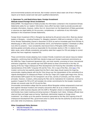 and environmental products and services. But investor concerns about weak rule of law in Mongolia
require us to heavily caveat even last year’s qualified endorsement.
1. Openness To, and Restrictions Upon, Foreign Investment
Attitude toward Foreign Direct Investment
DISCLAIMER: The Department of State provides the information contained in the Investment Climate
Statements solely for our readers’ information. Every effort has been made to provide accurate and
complete information. However, neither the U.S. Government nor the Department of State guarantees
or assumes any legal liability for the accuracy, completeness, or usefulness of any information
disclosed in the Investment Climate Statements.
Foreign Direct Investment (FDI) in Mongolia has declined by 85 percent since 2012. Most key elected
leaders in Mongolia – including President Ts. Elbegdorj (elected in 2008 and re-elected in 2013), new
Prime Minister Saikhanbileg (named in December of 2014) as well as immediate past Prime Minister N.
Altankhuyag (in office June 2012 until December 2014), and Parliament Speaker Z Enkhbold (in office
June 2012 to present) – have consistently cited Government of Mongolia (GOM) missteps and
declining global commodity prices as responsible for the dramatic decline in FDI. In relation to the
latter cause, senior officials consistently and publicly state their support for FDI and pledge to correct
policies that have negatively impacted FDI.
These commitments include adopting more investor-friendly investment and natural resource-related
legislation; confirming that the GOM fully intends to keep such foreign investment commitments as
the 2009 Oyu Tolgoi Investment Agreement (IA); and most recently, promising to honor international
arbitration judgments. One possible sign that GOM stands by these commitments is the May 18
signing of the Oyu Tolgoi Underground Mine Development and Financing Plan (hereafter the Plan) by
representatives of the GOM, Turquoise Hill and Rio Tinto. (For a copy of the Plan, click here.) The
investor community has explicitly stated that the Plan’s clear steps should resolve the lingering,
economically crippling dispute with the Rio Tinto Group over the interpretation of the controlling IA as
regards development of underground Phase 2 of the Oyu Tolgoi (OT) copper-gold mega mine; and so,
demonstrates GOM support for the transparent rule of law, sanctity of contracts, and free market
principles. However, investors, while praising the Plan and its implications for investment, continue to
question if support for FDI at OT will translate into similar commitments for the broader investment
climate not covered under the OT IA and the Plan.
Innumerable commentators allege that the several official Mongolian entities empowered to level exit
bans against individual investors and company executives often do so as a means of coercing
foreigners to settle business disputes with the GOM or Mongolian citizens on disadvantageous terms
and thereby have made investing and doing business in Mongolia much riskier. Embassy officials have
cited exit bans and legal cases as having “significant, detrimental impacts on foreign direct
investment.” As a follow up to the positive momentum generated by the May 2015 signing of the OT
Underground Development Plan, government action to clarify who has the authority to level exit bans,
and under what circumstances, would be welcome.
Other Investment Policy Reviews
• UNCTAD Mongolia IPR
• WTO Mongolia IPR in the context of a Trade Policy Review
 