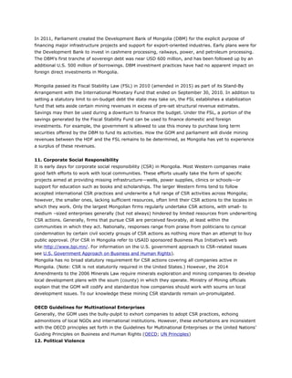 In 2011, Parliament created the Development Bank of Mongolia (DBM) for the explicit purpose of
financing major infrastructure projects and support for export-oriented industries. Early plans were for
the Development Bank to invest in cashmere processing, railways, power, and petroleum processing.
The DBM’s first tranche of sovereign debt was near USD 600 million, and has been followed up by an
additional U.S. 500 million of borrowings. DBM investment practices have had no apparent impact on
foreign direct investments in Mongolia.
Mongolia passed its Fiscal Stability Law (FSL) in 2010 (amended in 2015) as part of its Stand-By
Arrangement with the International Monetary Fund that ended on September 30, 2010. In addition to
setting a statutory limit to on-budget debt the state may take on, the FSL establishes a stabilization
fund that sets aside certain mining revenues in excess of pre-set structural revenue estimates.
Savings may then be used during a downturn to finance the budget. Under the FSL, a portion of the
savings generated by the Fiscal Stability Fund can be used to finance domestic and foreign
investments. For example, the government is allowed to use this money to purchase long term
securities offered by the DBM to fund its activities. How the GOM and parliament will divide mining
revenues between the HDF and the FSL remains to be determined, as Mongolia has yet to experience
a surplus of these revenues.
11. Corporate Social Responsibility
It is early days for corporate social responsibility (CSR) in Mongolia. Most Western companies make
good faith efforts to work with local communities. These efforts usually take the form of specific
projects aimed at providing missing infrastructure—wells, power supplies, clinics or schools—or
support for education such as books and scholarships. The larger Western firms tend to follow
accepted international CSR practices and underwrite a full range of CSR activities across Mongolia;
however, the smaller ones, lacking sufficient resources, often limit their CSR actions to the locales in
which they work. Only the largest Mongolian firms regularly undertake CSR actions, with small- to
medium –sized enterprises generally (but not always) hindered by limited resources from underwriting
CSR actions. Generally, firms that pursue CSR are perceived favorably, at least within the
communities in which they act. Nationally, responses range from praise from politicians to cynical
condemnation by certain civil society groups of CSR actions as nothing more than an attempt to buy
public approval. (For CSR in Mongolia refer to USAID sponsored Business Plus Initiative’s web
site:http://www.bpi.mn/. For information on the U.S. government approach to CSR-related issues
see U.S. Government Approach on Business and Human Rights).
Mongolia has no broad statutory requirement for CSR actions covering all companies active in
Mongolia. (Note: CSR is not statutorily required in the United States.) However, the 2014
Amendments to the 2006 Minerals Law require minerals exploration and mining companies to develop
local development plans with the soum (county) in which they operate. Ministry of Mining officials
explain that the GOM will codify and standardize how companies should work with soums on local
development issues. To our knowledge these mining CSR standards remain un-promulgated.
OECD Guidelines for Multinational Enterprises
Generally, the GOM uses the bully-pulpit to exhort companies to adopt CSR practices, echoing
admonitions of local NGOs and international institutions. However, these exhortations are inconsistent
with the OECD principles set forth in the Guidelines for Multinational Enterprises or the United Nations’
Guiding Principles on Business and Human Rights (OECD; UN Principles)
12. Political Violence
 