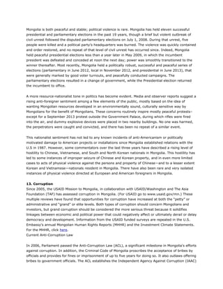 Mongolia is both peaceful and stable; political violence is rare. Mongolia has held eleven successful
presidential and parliamentary elections in the past 19 years, though a brief but violent outbreak of
civil unrest followed the disputed parliamentary elections on July 1, 2008. During that unrest, five
people were killed and a political party’s headquarters was burned. The violence was quickly contained
and order restored, and no repeat of that level of civil unrest has occurred since. Indeed, Mongolia
held peaceful presidential elections less than a year later in May 2009, in which the incumbent
president was defeated and conceded at noon the next day; power was smoothly transitioned to the
winner thereafter. Most recently, Mongolia held a politically robust, successful and peaceful series of
elections (parliamentary in June 2012, local in November 2012, and presidential in June 2013), that
were generally marked by good voter turnouts, and peacefully conducted campaigns. The
parliamentary elections resulted in a change of government, while the Presidential election returned
the incumbent to office.
A more resource-nationalist tone in politics has become evident. Media and observer reports suggest a
rising anti-foreigner sentiment among a few elements of the public, mostly based on the idea of
wanting Mongolian resources developed in an environmentally sound, culturally sensitive way by
Mongolians for the benefit of Mongolians. These concerns routinely inspire mostly peaceful protests–
except for a September 2013 protest outside the Government Palace, during which rifles were fired
into the air, and dummy explosive devices were placed in two nearby buildings. No one was harmed,
the perpetrators were caught and convicted, and there has been no repeat of a similar event.
This nationalist sentiment has not led to any known incidents of anti-Americanism or politically
motivated damage to American projects or installations since Mongolia established relations with the
U.S in 1987. However, some commentators over the last three years have described a rising level of
hostility to Chinese, Vietnamese, and South and North Korean nationals in Mongolia. This hostility has
led to some instances of improper seizure of Chinese and Korean property, and in even more limited
cases to acts of physical violence against the persons and property of Chinese—and to a lesser extent
Korean and Vietnamese—nationals resident in Mongolia. There have also been rare and very isolated
instances of physical violence directed at European and American foreigners in Mongolia.
13. Corruption
Since 2005, the USAID Mission to Mongolia, in collaboration with USAID/Washington and The Asia
Foundation (TAF) has assessed corruption in Mongolia. (For USAID go to www.usaid.gov/mn.) These
multiple reviews have found that opportunities for corruption have increased at both the “petty” or
administrative and “grand” or elite levels. Both types of corruption should concern Mongolians and
investors, but grand corruption should be considered the more serious threat because it solidifies
linkages between economic and political power that could negatively affect or ultimately derail or delay
democracy and development. Information from the USAID funded surveys are repeated in the U.S.
Embassy’s annual Mongolian Human Rights Reports (MHHR) and the Investment Climate Statements.
For the MHHR, click here.
Current Anti-Corruption Law
In 2006, Parliament passed the Anti-Corruption Law (ACL), a significant milestone in Mongolia's efforts
against corruption. In addition, the Criminal Code of Mongolia proscribes the acceptance of bribes by
officials and provides for fines or imprisonment of up to five years for doing so. It also outlaws offering
bribes to government officials. The ACL establishes the Independent Agency Against Corruption (IAAC)
 