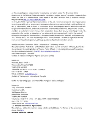 as the principal agency responsible for investigating corruption cases. The Organized Crime
Department of the National Police Agency also investigates various types of corruption cases and often
assists the IAAC in its investigations. (For a review of the IAAC’s activities from its inception through
the present see The Asia Foundation Mongolia.)
In 2013, the MHRR reported that implementation of the ACL remains inconsistent, allowing corruption
to continue at all levels of government. Factors contributing to corruption include conflicts of interest,
lack of transparency, lack of access to information, a civil service system without adequate protection
for government employees, and weak government control of key institutions. Of particular concern,
members of parliament remain immune from prosecution during their tenure, which has prevented the
prosecution of a number of allegations of corruption, and which can seriously restrict the scope of
corruption investigations more broadly. Corruption-related prosecutions, however, increased during
2013 through 2014, and show no abating in 2015, having included a number of high-level officials
from across the political spectrum, although questions of political motivation remain.
UN Anticorruption Convention, OECD Convention on Combatting Bribery
Mongolia is a State Party to the United Nations Convention Against Corruption (UNCAC), but not the
Convention on Combatting Bribery of Foreign Public Officials in International Business Transactions
(the Anti-Bribery Convention). (UNCAC; Anti-Bribery Convention.)
Resources to Report Corruption
Contact at Independent Agency Against Corruption (IAAC)
ADDRESS
District 5, Seoul Street 41
Ulaanbaatar, Mongolia 14250
TELEPHONE NUMBER
Telephone: +976-70110251; 976-11-311919
Fax: +976-7011-2458
EMAIL ADDRESS: contact@iaac.mn
Contact at Transparency International Mongolia
NAME: Tur-Od Lkhagvajav, Chairman of the Mongolian National Chapter
ADDRESS
Zorig Foundation, 2nd floor
Peace Avenue 17,
Sukhbaataar District,
Ulaanbaatar, Mongolia
TELEPHONE NUMBER
Telephone: +976 9919 1007; +976 9511 4777; +976 95599714
Fax: +976 7015 4250
EMAIL ADDRESS: lturod@gmail.com
14. Bilateral Investment Agreements
Mongolia has a bilateral investment treaty with the United States. For the text of the agreement,
please click here.
Bilateral Taxation Treaties
 