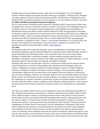 Mongolia does not have a bilateral taxation treaty with the United States. For a list of Bilateral
Taxation Treaties Mongolia has signed with other nations go to UNCTAD. In February 2015, Mongolia
and Japan signed an Economic Partnership Agreement (EPA). The Parliament of Mongolia has since
ratified the EPA, but Japan's legislature has yet to approve it. For more details on the EPA, click here.
15. OPIC and Other Investment Insurance Programs
The U.S. government’s Overseas Private Investment Corporation (OPIC) [www.opic.gov] offers loans
and political risk insurance to American investors involved in most sectors of the Mongolian economy.
In addition, there is an Investment Incentive Agreement in force between the United States and
Mongolia that requires the GOM to extend national treatment to OPIC financed projects in Mongolia.
For example, under this agreement mining licenses of firms receiving an OPIC loan may be pledged as
collateral to OPIC, a right not normally bestowed on foreign financial entities. Find an interactive map
showing where OPIC has agreements here. The U.S. Export-Import Bank (EXIM: www.exim.gov)
offers programs in Mongolia for short-, medium-, and long-term transactions in the public sector and
for short- and medium-term transactions in the private sector. Mongolia is a member of the
Multilateral Investment Guarantee Agency (MIGA: www.miga.org).
16. Labor
The Mongolian labor pool is generally educated, young, and adaptable, but shortages exist in most
professional categories requiring advanced degrees or vocational training. These shortages include all
types of engineers and professional trades in the construction field. (For more on labor needs,
clickhere.) Unskilled labor is sufficiently available. Foreign-invested companies deal with these
shortages by providing in-country training to their staffs, raising salaries to retain employees, or hiring
expatriate workers to provide skills and expertise unavailable in Mongolia.
Mongolian labor laws are not particularly restrictive. Investors can locate and hire workers without
using hiring agencies—as long as hiring practices are consistent with the Mongolian Labor Law.
However, Mongolian law requires companies to employ Mongolian workers in all labor categories
whenever a Mongolian can perform the task as well as a foreigner. This law generally applies to
unskilled labor categories and not areas where a high degree of technical expertise is required but
does not exist in Mongolia. However, if an employer seeks to hire a non-Mongolian laborer and cannot
obtain a waiver from the Ministry of Labor for that employee, the employer can pay a monthly waiver
fee. Depending on a project’s importance, the Ministry of Labor can exempt employers from 50% of
the waiver fees per worker. However, employers report difficulty in obtaining waivers, in part because
of public concerns that foreign and domestic companies refuse to hire Mongolians at an appropriate
level.
The Labor Law entitles workers to form or join independent unions and professional organizations of
their choosing without previous authorization or excessive requirements and protects rights to strike
and to collective bargain. However, some legal provisions restrict these rights for foreign workers,
certain public servants, and workers without formal employment contracts, although all groups have
the right to organize. The law protects the right of workers to participate in trade union activities
without discrimination, and the government has protected this right in general. The law provides for
reinstatement of workers fired for union activity, but the Confederation of Mongolian Trade Unions
(CMTU) stated that this provision is not always enforced. According to the CMTU, some employees
faced obstacles to forming or joining unions, and some employers took steps to weaken existing
unions. For example, some companies would use the portion of employees’ salaries deducted for union
dues for other purposes, not forwarding the monies to the unions. Some employers prohibited workers
from participating in union activities during working hours, even though by law workers have the right
 