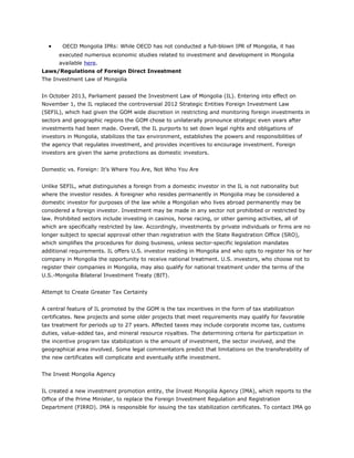 • OECD Mongolia IPRs: While OECD has not conducted a full-blown IPR of Mongolia, it has
executed numerous economic studies related to investment and development in Mongolia
available here.
Laws/Regulations of Foreign Direct Investment
The Investment Law of Mongolia
In October 2013, Parliament passed the Investment Law of Mongolia (IL). Entering into effect on
November 1, the IL replaced the controversial 2012 Strategic Entities Foreign Investment Law
(SEFIL), which had given the GOM wide discretion in restricting and monitoring foreign investments in
sectors and geographic regions the GOM chose to unilaterally pronounce strategic even years after
investments had been made. Overall, the IL purports to set down legal rights and obligations of
investors in Mongolia, stabilizes the tax environment, establishes the powers and responsibilities of
the agency that regulates investment, and provides incentives to encourage investment. Foreign
investors are given the same protections as domestic investors.
Domestic vs. Foreign: It’s Where You Are, Not Who You Are
Unlike SEFIL, what distinguishes a foreign from a domestic investor in the IL is not nationality but
where the investor resides. A foreigner who resides permanently in Mongolia may be considered a
domestic investor for purposes of the law while a Mongolian who lives abroad permanently may be
considered a foreign investor. Investment may be made in any sector not prohibited or restricted by
law. Prohibited sectors include investing in casinos, horse racing, or other gaming activities, all of
which are specifically restricted by law. Accordingly, investments by private individuals or firms are no
longer subject to special approval other than registration with the State Registration Office (SRO),
which simplifies the procedures for doing business, unless sector-specific legislation mandates
additional requirements. IL offers U.S. investor residing in Mongolia and who opts to register his or her
company in Mongolia the opportunity to receive national treatment. U.S. investors, who choose not to
register their companies in Mongolia, may also qualify for national treatment under the terms of the
U.S.-Mongolia Bilateral Investment Treaty (BIT).
Attempt to Create Greater Tax Certainty
A central feature of IL promoted by the GOM is the tax incentives in the form of tax stabilization
certificates. New projects and some older projects that meet requirements may qualify for favorable
tax treatment for periods up to 27 years. Affected taxes may include corporate income tax, customs
duties, value-added tax, and mineral resource royalties. The determining criteria for participation in
the incentive program tax stabilization is the amount of investment, the sector involved, and the
geographical area involved. Some legal commentators predict that limitations on the transferability of
the new certificates will complicate and eventually stifle investment.
The Invest Mongolia Agency
IL created a new investment promotion entity, the Invest Mongolia Agency (IMA), which reports to the
Office of the Prime Minister, to replace the Foreign Investment Regulation and Registration
Department (FIRRD). IMA is responsible for issuing the tax stabilization certificates. To contact IMA go
 