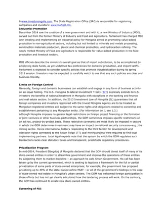 towww.investmongolia.com. The State Registration Office (SRO) is responsible for registering
companies and investors: www.burtgel.mn.
Industrial Promotion
December 2014 saw the creation of a new government and with it, a new Ministry of Industry (MOI),
carved out from the former Ministry of Industry and Food and Agriculture. Parliament has charged MOI
with creating and implementing an industrial policy for Mongolia aimed at promoting value-added
production in non-agricultural sectors, including but not limited to minerals and metals processing,
construction materials production, plastic and chemical production, and hydrocarbon refining. The
newly minted Ministry of Food and Agriculture is responsible for value-added production in the food
production and livestock sectors.
MOI officials describe the ministry’s overall goal as that of import substitution, to be accomplished by
employing state funds, as yet undefined tax preferences for domestic production, and import tariffs.
Parliament is expected to consider specific policies that promote industrialization during its spring
2015 session. Investors may be expected to carefully watch to see that any such policies are clear and
business-friendly.
Limits on Foreign Control
Generally, foreign and domestic businesses can establish and engage in any form of business activity
on an equal footing. The U.S.-Mongolia Bi-lateral Investment Treaty (BIT) expressly extends to U.S.
investors the benefits of national treatment in Mongolia with exceptions in the banking and finance
and real estate sectors. In addition, the 2013 Investment Law of Mongolia (IL) guarantees that all
foreign companies and investors registered with the Invest Mongolia Agency are to be treated as
Mongolian-registered entities and subject to the same rights and obligations related to ownership and
establishment pertaining to any Mongolian entity. (For information on IL see 1.3.)
Although Mongolia imposes no general legal restrictions on foreign project financing or the formation
of joint ventures or other business partnerships, the GOM sometimes imposes specific restrictions on
an ad hoc, project-by-project basis. These restrictive covenants are most likely be imposed in sectors
in which the GOM determines investment may have an impact on national security concerns—e.g., the
mining sector. Hence international bidders responding to the third tender for development and
operation rights connected to the Tavan Tolgoi (TT) coal mining project were required to find local
implementing partners. Local legal experts note that the system by which the GOM regulates such
transactions lacks clear statutory bases and transparent, predictable regulatory procedures.
Privatization Program
In mid-2014, President Elbegdorj of Mongolia declared that the GOM should divest itself of many of its
state-owned entities in order to streamline government and improve the operations of these entities
by subjecting them to market discipline – an approach he calls Smart Government. His call has been
taken up by the current government, which is seeking to legislate a framework for the full or partial
privatization of some parts of state-owned enterprises; for example, the government has proposed
privatizing up to 49% of the state-owned airline MIAT —or all of the government’s holdings in the case
of state-owned real estate in Mongolia’s urban centers. The GOM has welcomed foreign participation in
those efforts but has not yet clearly articulated how the tendering process will work. On the contrary,
the GOM has continued to create new state-owned entities.
Screening of FDI
 