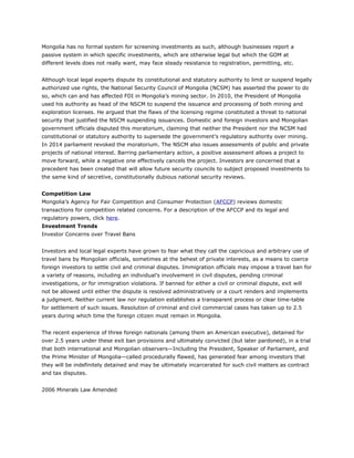 Mongolia has no formal system for screening investments as such, although businesses report a
passive system in which specific investments, which are otherwise legal but which the GOM at
different levels does not really want, may face steady resistance to registration, permitting, etc.
Although local legal experts dispute its constitutional and statutory authority to limit or suspend legally
authorized use rights, the National Security Council of Mongolia (NCSM) has asserted the power to do
so, which can and has affected FDI in Mongolia’s mining sector. In 2010, the President of Mongolia
used his authority as head of the NSCM to suspend the issuance and processing of both mining and
exploration licenses. He argued that the flaws of the licensing regime constituted a threat to national
security that justified the NSCM suspending issuances. Domestic and foreign investors and Mongolian
government officials disputed this moratorium, claiming that neither the President nor the NCSM had
constitutional or statutory authority to supersede the government’s regulatory authority over mining.
In 2014 parliament revoked the moratorium. The NSCM also issues assessments of public and private
projects of national interest. Barring parliamentary action, a positive assessment allows a project to
move forward, while a negative one effectively cancels the project. Investors are concerned that a
precedent has been created that will allow future security councils to subject proposed investments to
the same kind of secretive, constitutionally dubious national security reviews.
Competition Law
Mongolia’s Agency for Fair Competition and Consumer Protection (AFCCP) reviews domestic
transactions for competition related concerns. For a description of the AFCCP and its legal and
regulatory powers, click here.
Investment Trends
Investor Concerns over Travel Bans
Investors and local legal experts have grown to fear what they call the capricious and arbitrary use of
travel bans by Mongolian officials, sometimes at the behest of private interests, as a means to coerce
foreign investors to settle civil and criminal disputes. Immigration officials may impose a travel ban for
a variety of reasons, including an individual’s involvement in civil disputes, pending criminal
investigations, or for immigration violations. If banned for either a civil or criminal dispute, exit will
not be allowed until either the dispute is resolved administratively or a court renders and implements
a judgment. Neither current law nor regulation establishes a transparent process or clear time-table
for settlement of such issues. Resolution of criminal and civil commercial cases has taken up to 2.5
years during which time the foreign citizen must remain in Mongolia.
The recent experience of three foreign nationals (among them an American executive), detained for
over 2.5 years under these exit ban provisions and ultimately convicted (but later pardoned), in a trial
that both international and Mongolian observers—Including the President, Speaker of Parliament, and
the Prime Minister of Mongolia—called procedurally flawed, has generated fear among investors that
they will be indefinitely detained and may be ultimately incarcerated for such civil matters as contract
and tax disputes.
2006 Minerals Law Amended
 